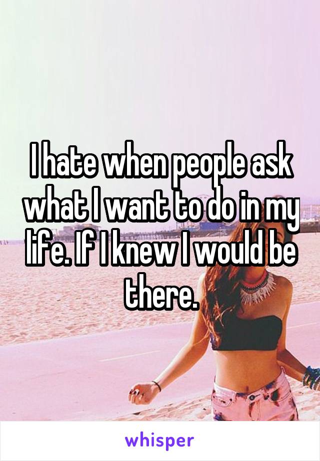 I hate when people ask what I want to do in my life. If I knew I would be there.