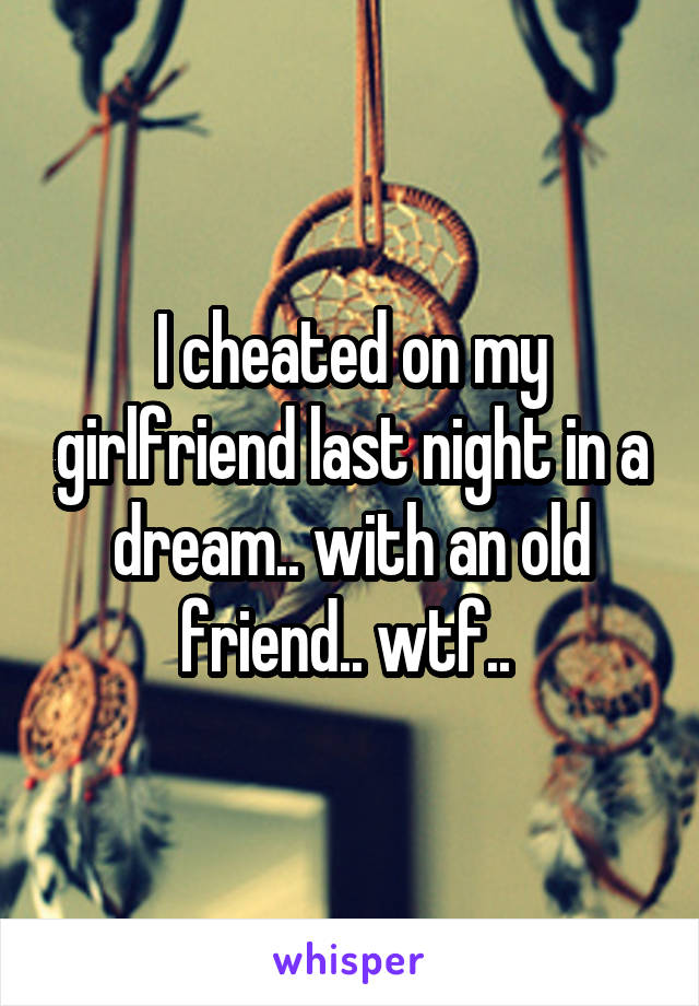 I cheated on my girlfriend last night in a dream.. with an old friend.. wtf.. 