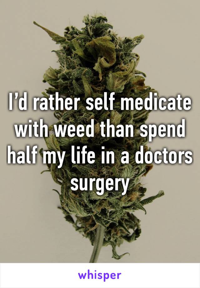 I’d rather self medicate with weed than spend half my life in a doctors surgery 