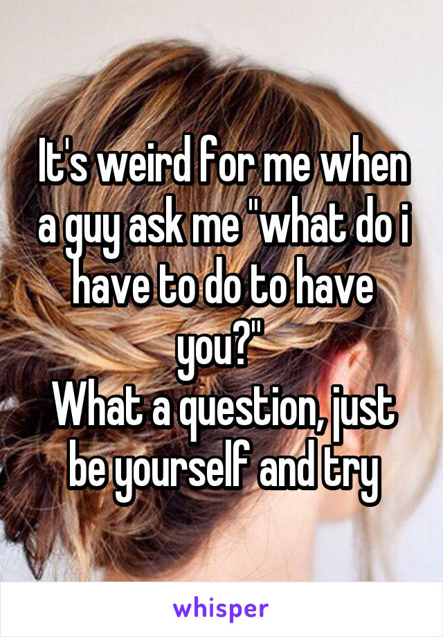 It's weird for me when a guy ask me "what do i have to do to have you?" 
What a question, just be yourself and try