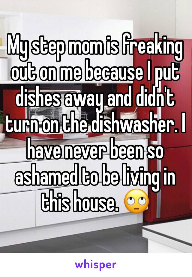 My step mom is freaking out on me because I put dishes away and didn't turn on the dishwasher. I have never been so ashamed to be living in this house. 🙄