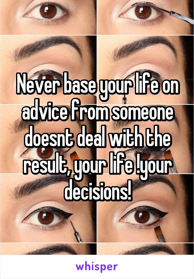 Never base your life on advice from someone doesnt deal with the result, your life !your decisions!