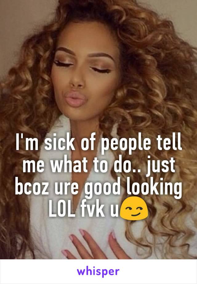 I'm sick of people tell me what to do.. just bcoz ure good looking LOL fvk u😏