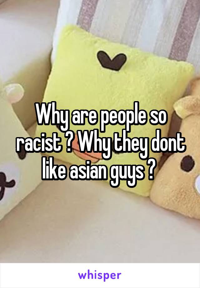 Why are people so racist ? Why they dont like asian guys ? 