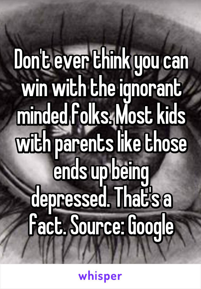 Don't ever think you can win with the ignorant minded folks. Most kids with parents like those ends up being depressed. That's a fact. Source: Google