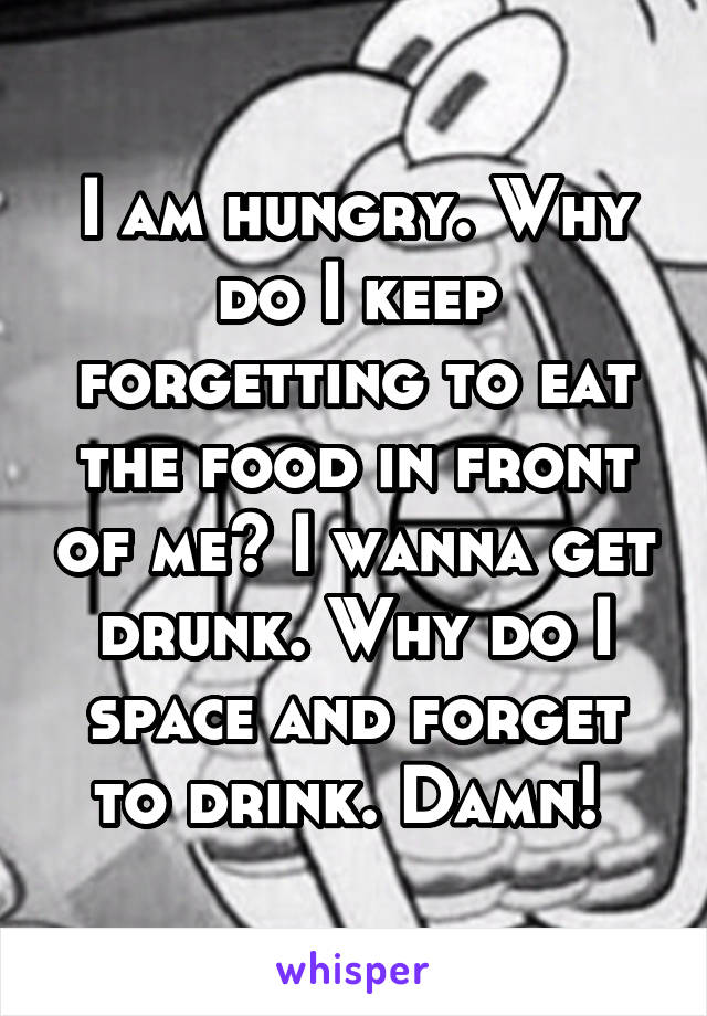 I am hungry. Why do I keep forgetting to eat the food in front of me? I wanna get drunk. Why do I space and forget to drink. Damn! 