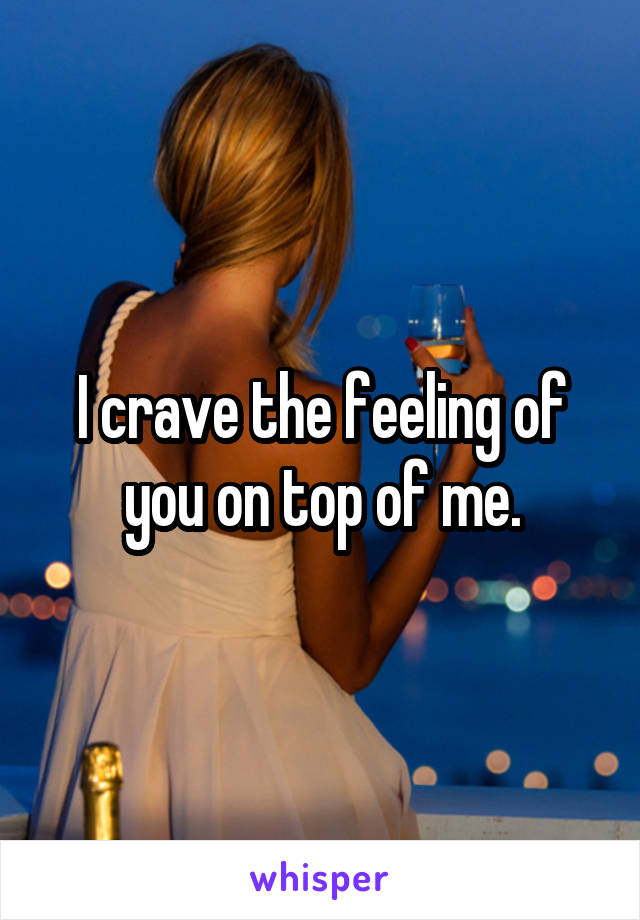 I crave the feeling of you on top of me.