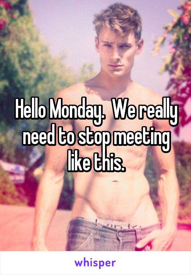 Hello Monday.  We really need to stop meeting like this.