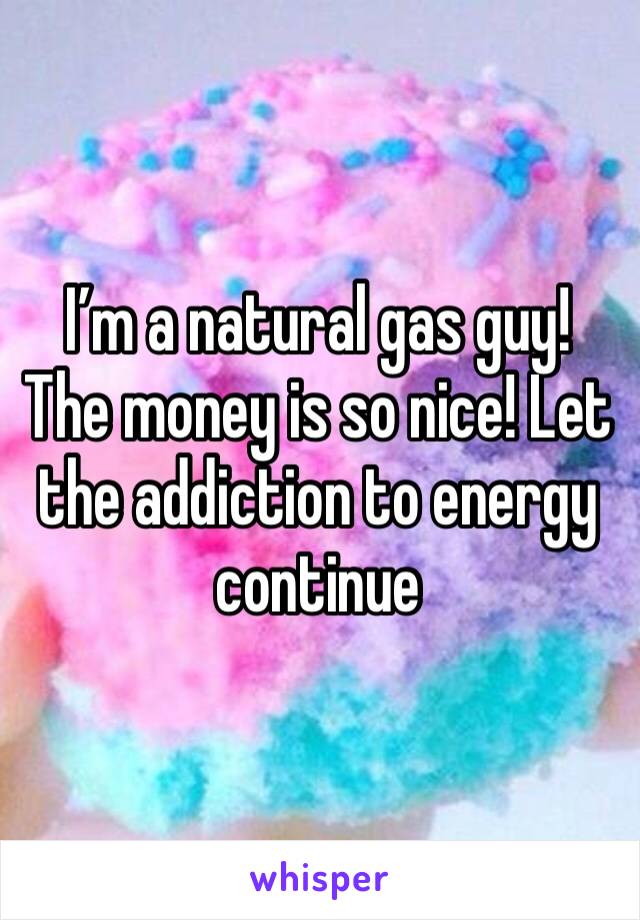 I’m a natural gas guy! The money is so nice! Let the addiction to energy continue 