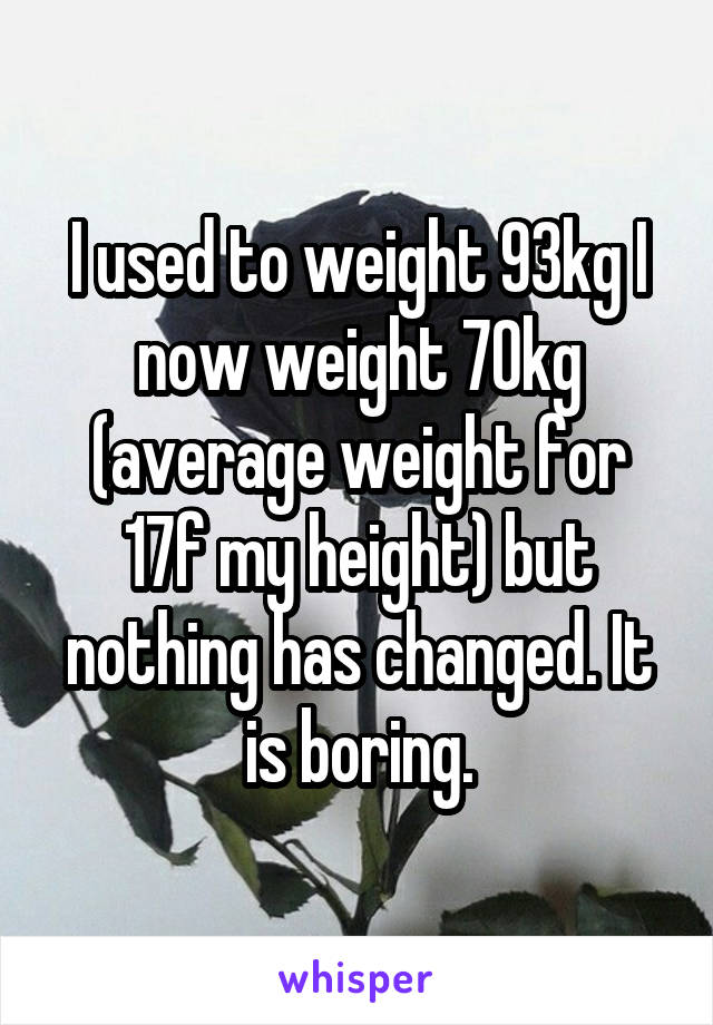 I used to weight 93kg I now weight 70kg (average weight for 17f my height) but nothing has changed. It is boring.
