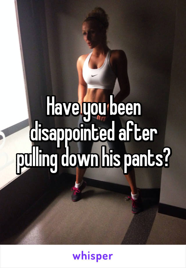 Have you been disappointed after pulling down his pants?