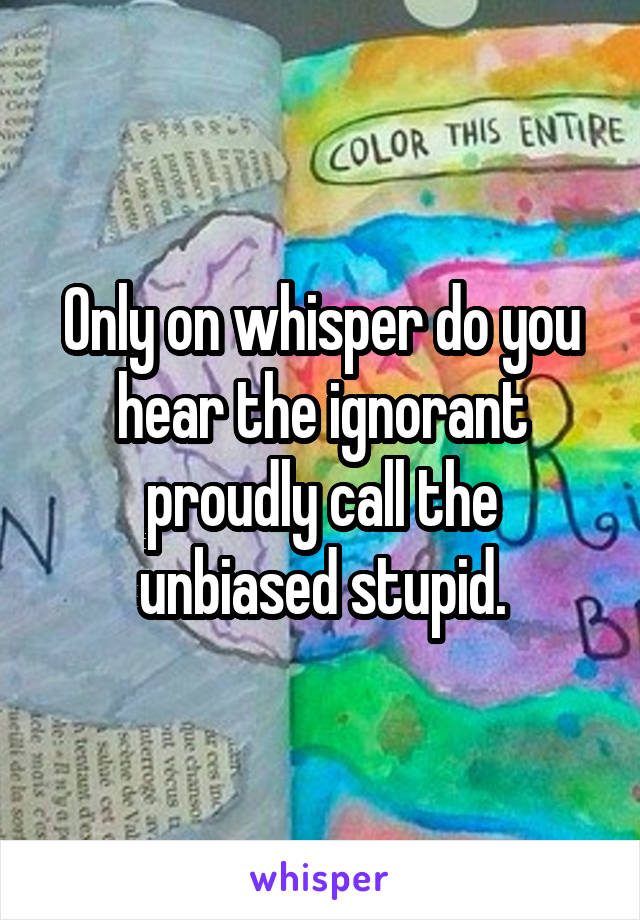 Only on whisper do you hear the ignorant proudly call the unbiased stupid.
