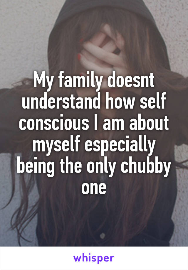 My family doesnt understand how self conscious I am about myself especially being the only chubby one