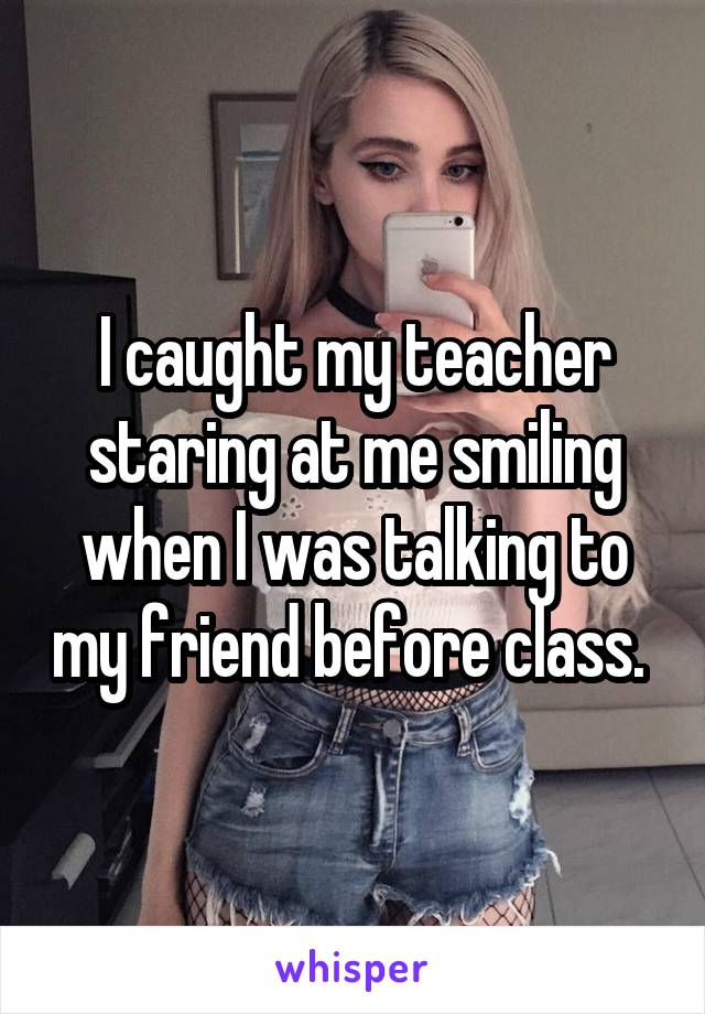 I caught my teacher staring at me smiling when I was talking to my friend before class. 