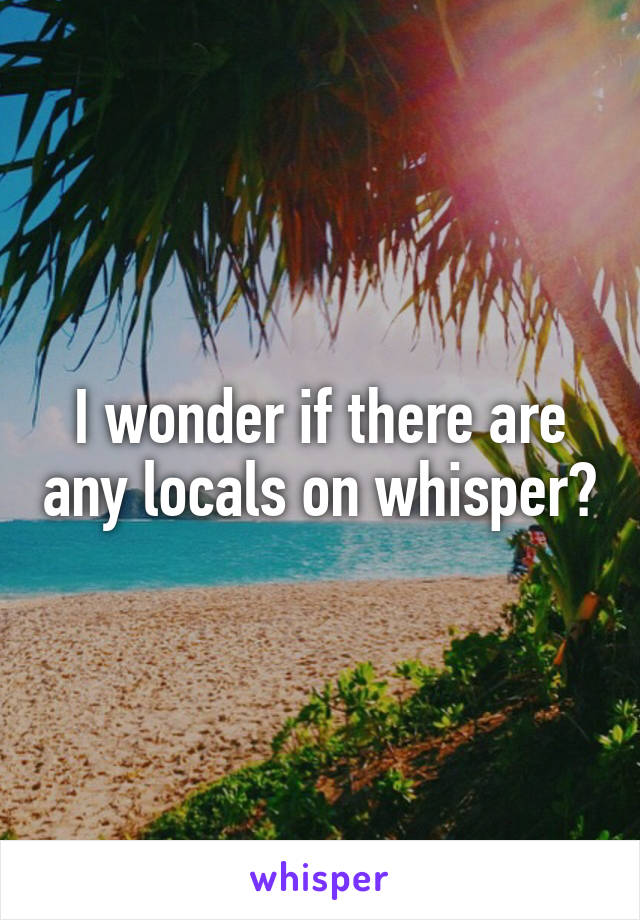 I wonder if there are any locals on whisper?