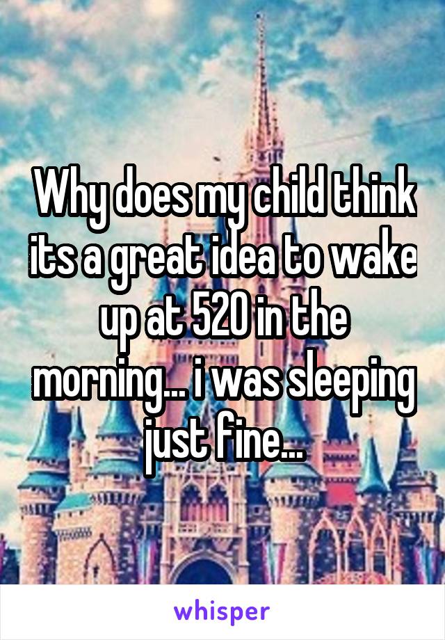 Why does my child think its a great idea to wake up at 520 in the morning... i was sleeping just fine...