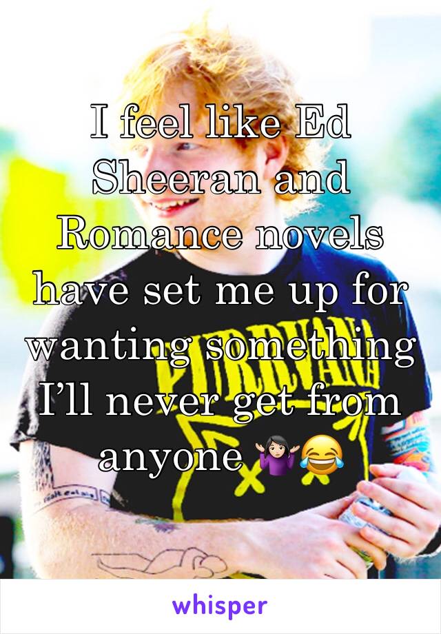 I feel like Ed Sheeran and Romance novels have set me up for wanting something I’ll never get from anyone 🤷🏻‍♀️😂