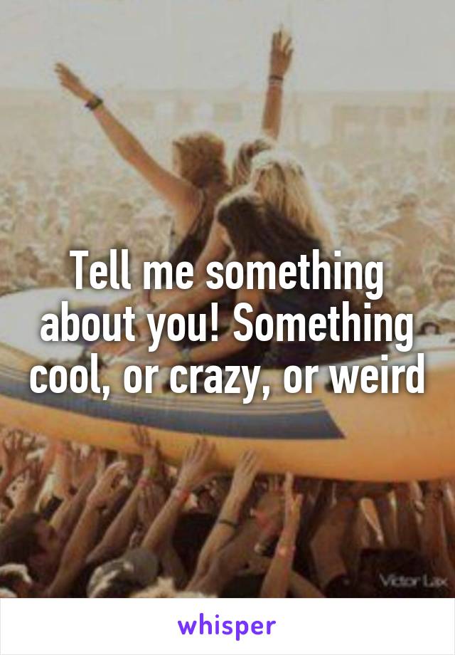 Tell me something about you! Something cool, or crazy, or weird