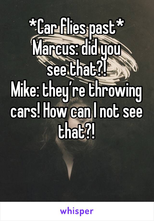 *Car flies past*
Marcus: did you see that?!
Mike: they’re throwing cars! How can I not see that?!