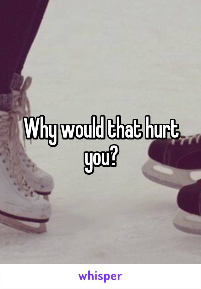 Why would that hurt you?
