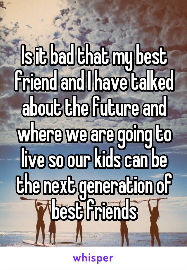 Is it bad that my best friend and I have talked about the future and where we are going to live so our kids can be the next generation of best friends