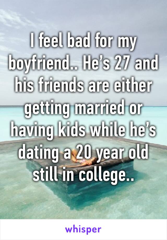 I feel bad for my boyfriend.. He’s 27 and his friends are either getting married or having kids while he’s dating a 20 year old still in college..