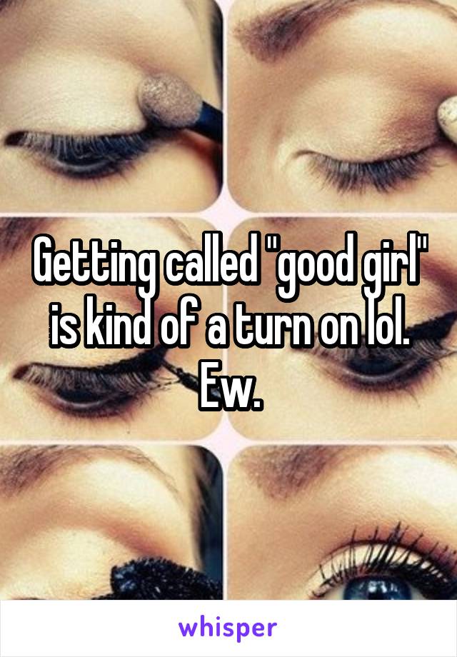 Getting called "good girl" is kind of a turn on lol. Ew.