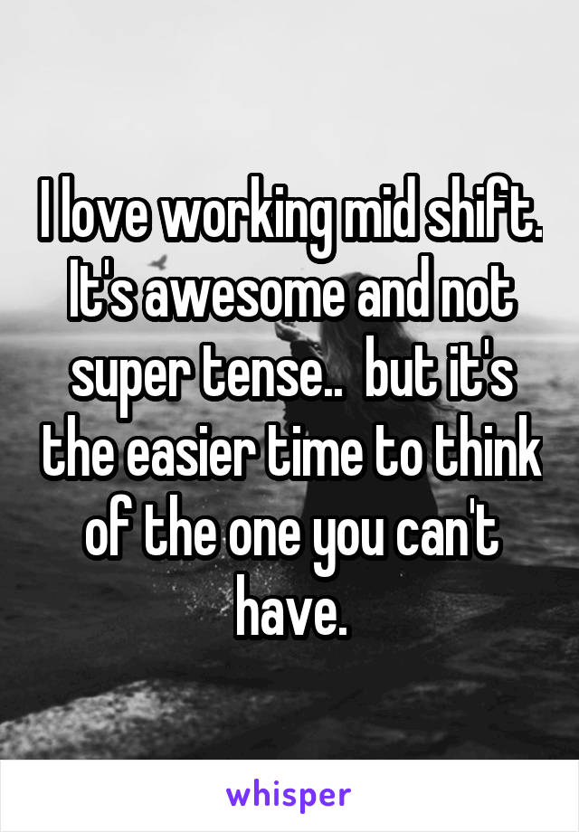 I love working mid shift. It's awesome and not super tense..  but it's the easier time to think of the one you can't have.