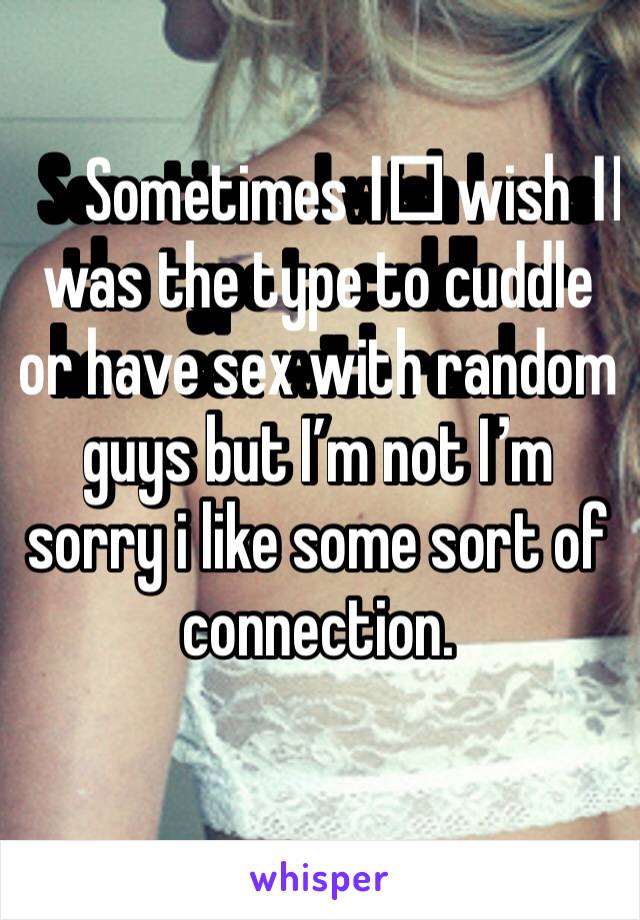 Sometimes I️ wish I️ was the type to cuddle or have sex with random guys but I’m not I’m sorry i like some sort of connection. 
