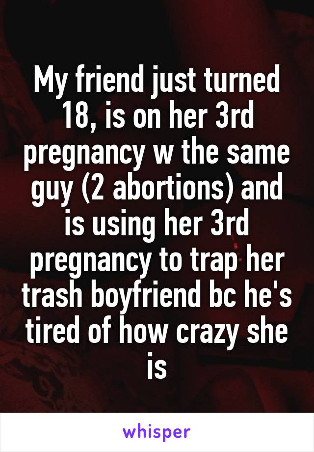 My friend just turned 18, is on her 3rd pregnancy w the same guy (2 abortions) and is using her 3rd pregnancy to trap her trash boyfriend bc he's tired of how crazy she is