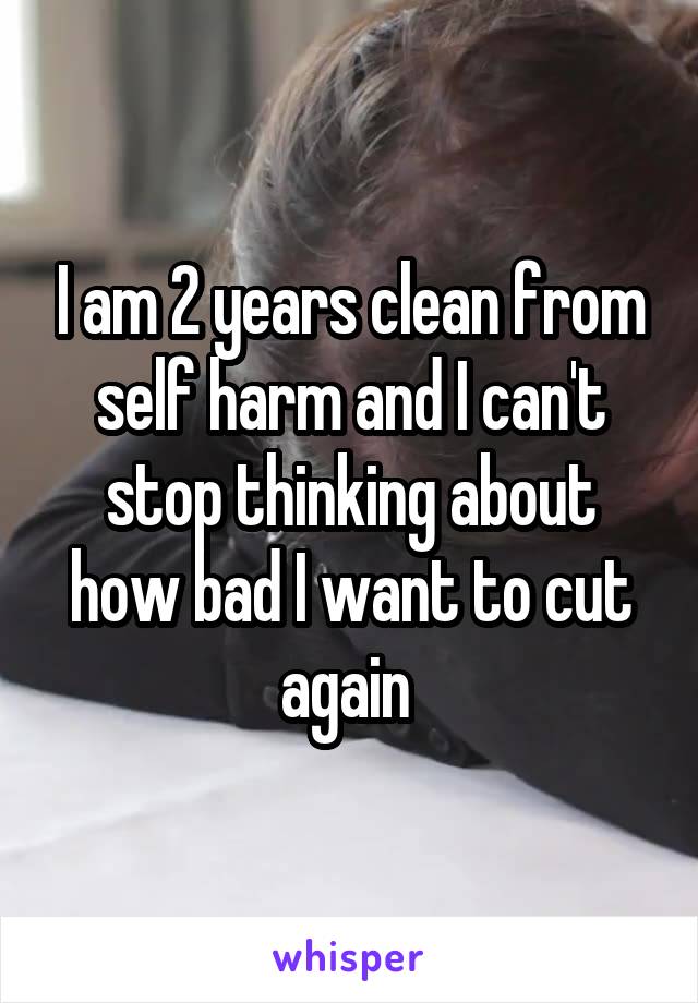 I am 2 years clean from self harm and I can't stop thinking about how bad I want to cut again 