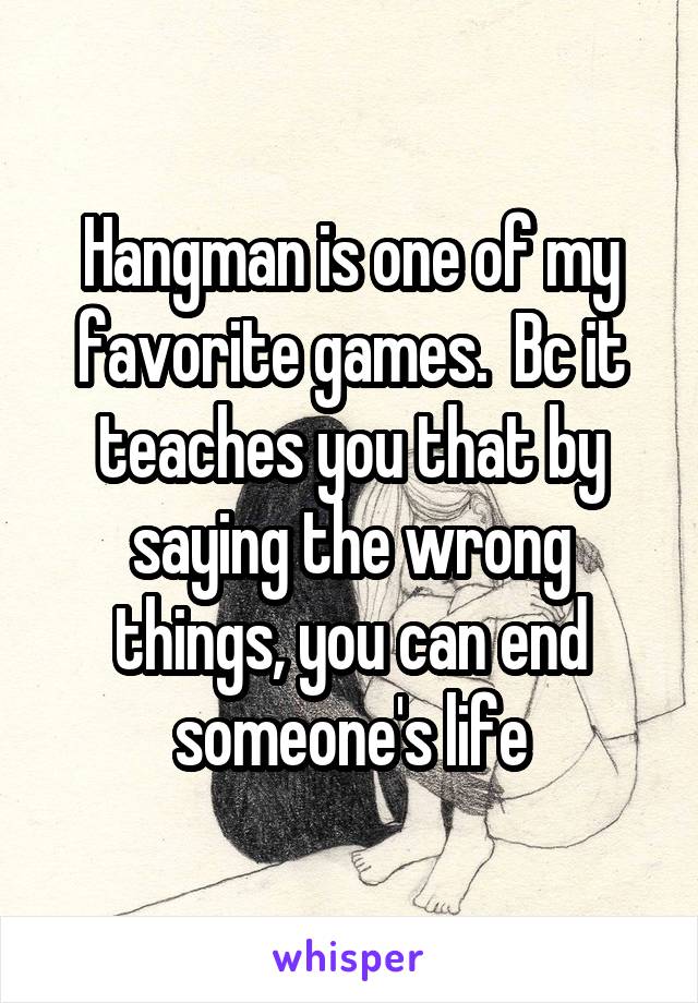Hangman is one of my favorite games.  Bc it teaches you that by saying the wrong things, you can end someone's life