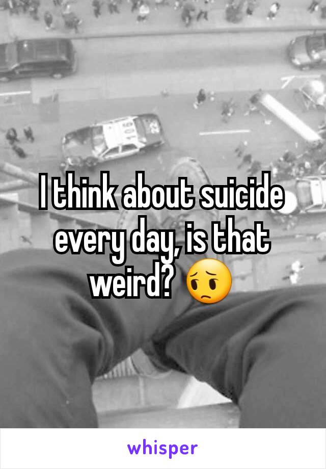 I think about suicide every day, is that weird? 😔