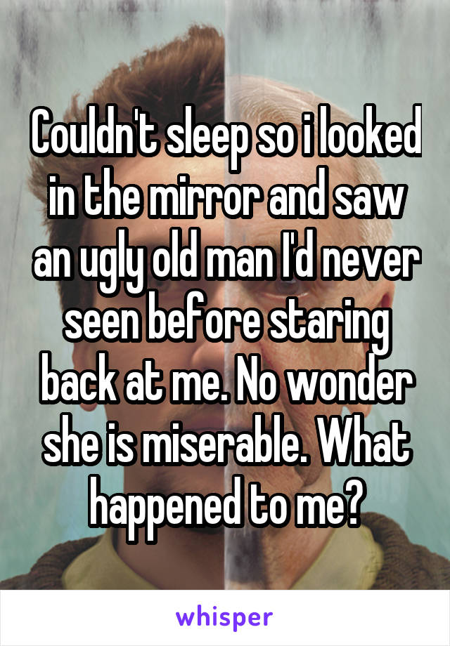 Couldn't sleep so i looked in the mirror and saw an ugly old man I'd never seen before staring back at me. No wonder she is miserable. What happened to me?