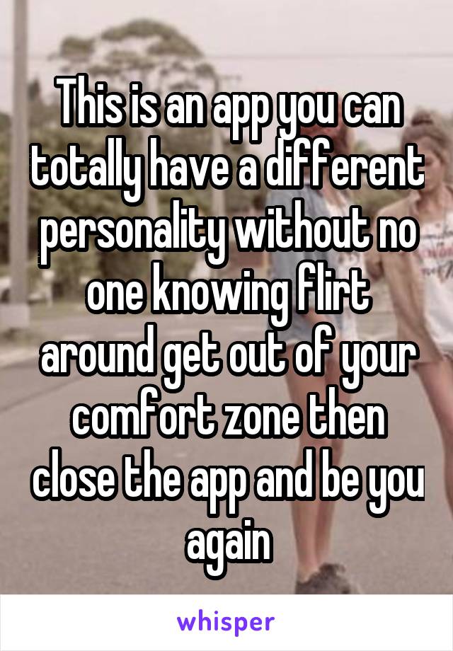 This is an app you can totally have a different personality without no one knowing flirt around get out of your comfort zone then close the app and be you again