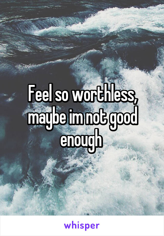 Feel so worthless, maybe im not good enough 