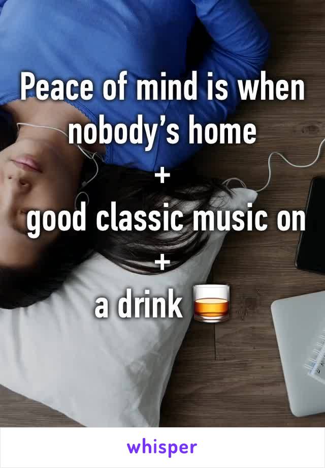 Peace of mind is when nobody’s home 
+
 good classic music on +
a drink 🥃 