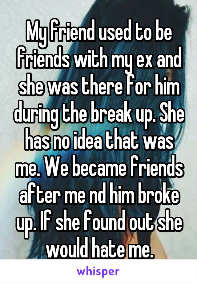 My friend used to be friends with my ex and she was there for him during the break up. She has no idea that was me. We became friends after me nd him broke up. If she found out she would hate me.