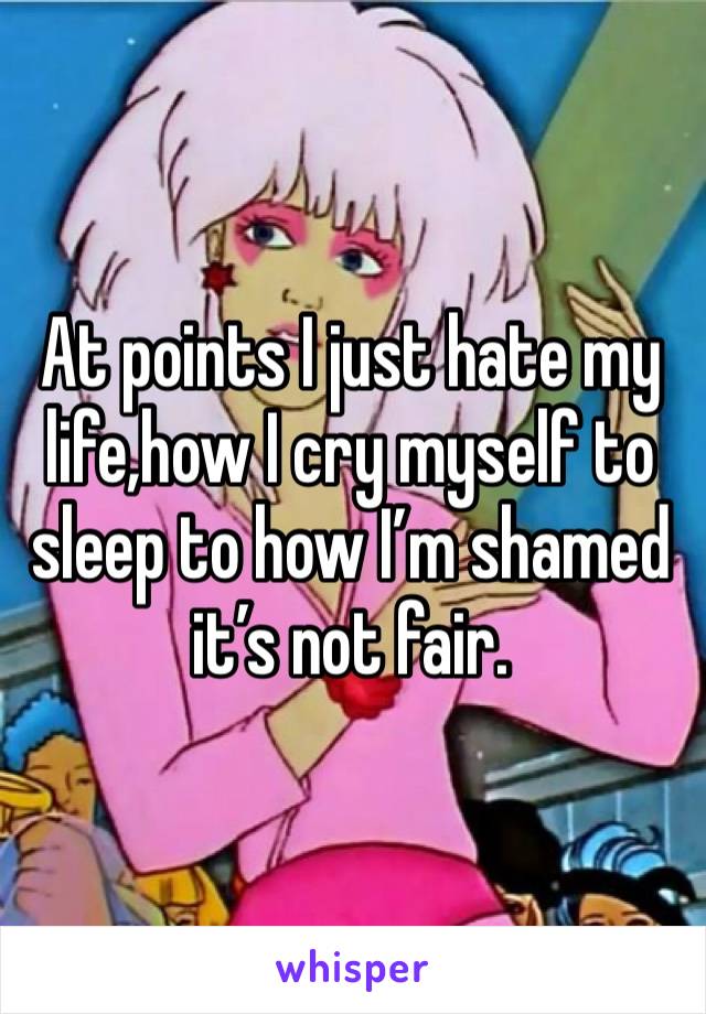 At points I just hate my life,how I cry myself to sleep to how I’m shamed it’s not fair.