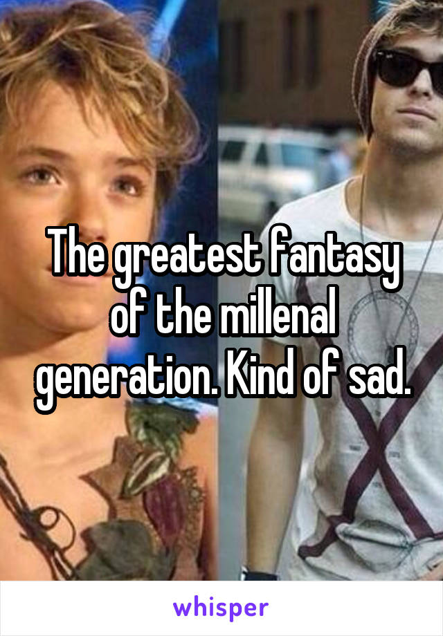 The greatest fantasy of the millenal generation. Kind of sad.