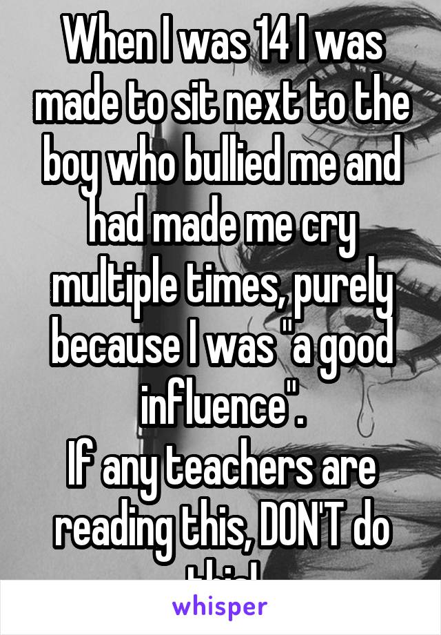 When I was 14 I was made to sit next to the boy who bullied me and had made me cry multiple times, purely because I was "a good influence".
If any teachers are reading this, DON'T do this!