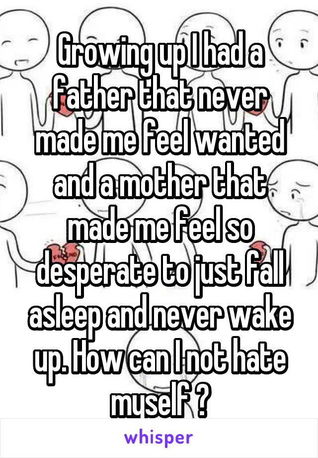 Growing up I had a father that never made me feel wanted and a mother that made me feel so desperate to just fall asleep and never wake up. How can I not hate myself ?