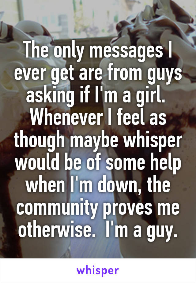 The only messages I ever get are from guys asking if I'm a girl.  Whenever I feel as though maybe whisper would be of some help when I'm down, the community proves me otherwise.  I'm a guy.