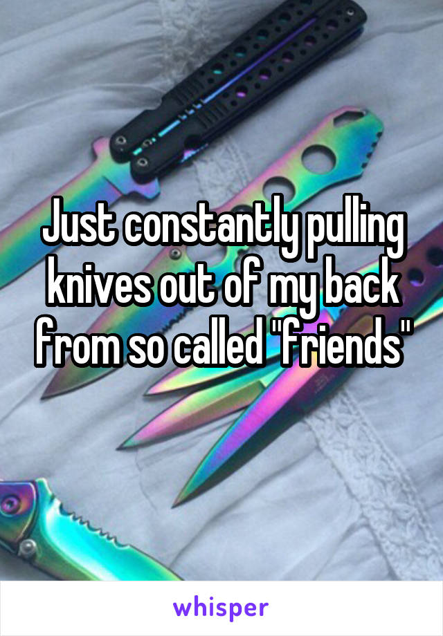 Just constantly pulling knives out of my back from so called "friends"
