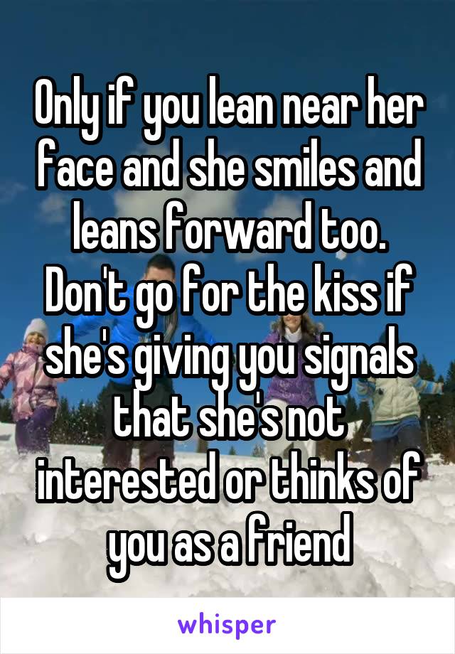 Only if you lean near her face and she smiles and leans forward too. Don't go for the kiss if she's giving you signals that she's not interested or thinks of you as a friend