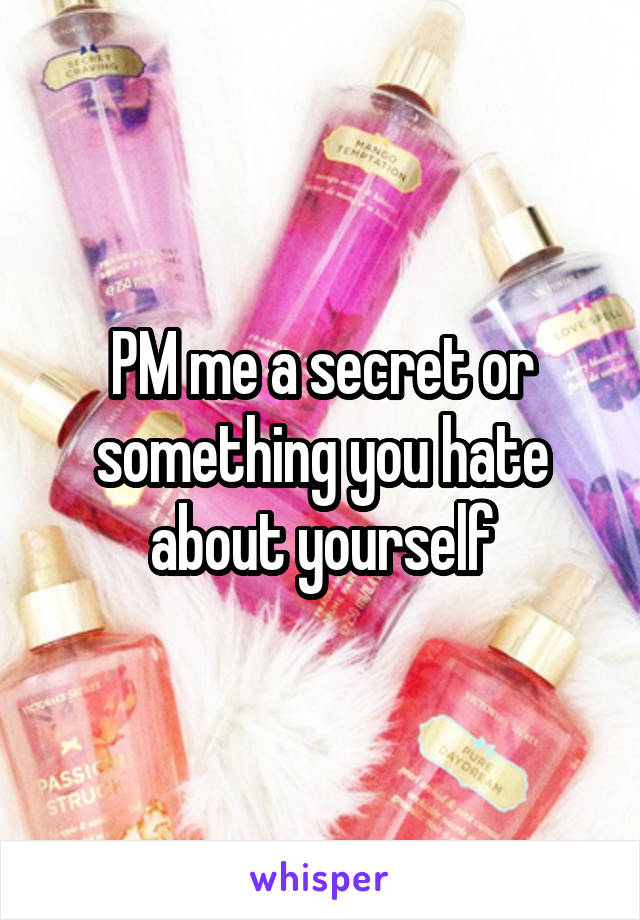 PM me a secret or something you hate about yourself