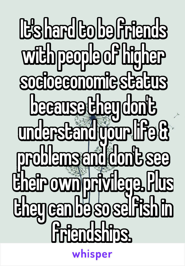 It's hard to be friends with people of higher socioeconomic status because they don't understand your life & problems and don't see their own privilege. Plus they can be so selfish in friendships. 