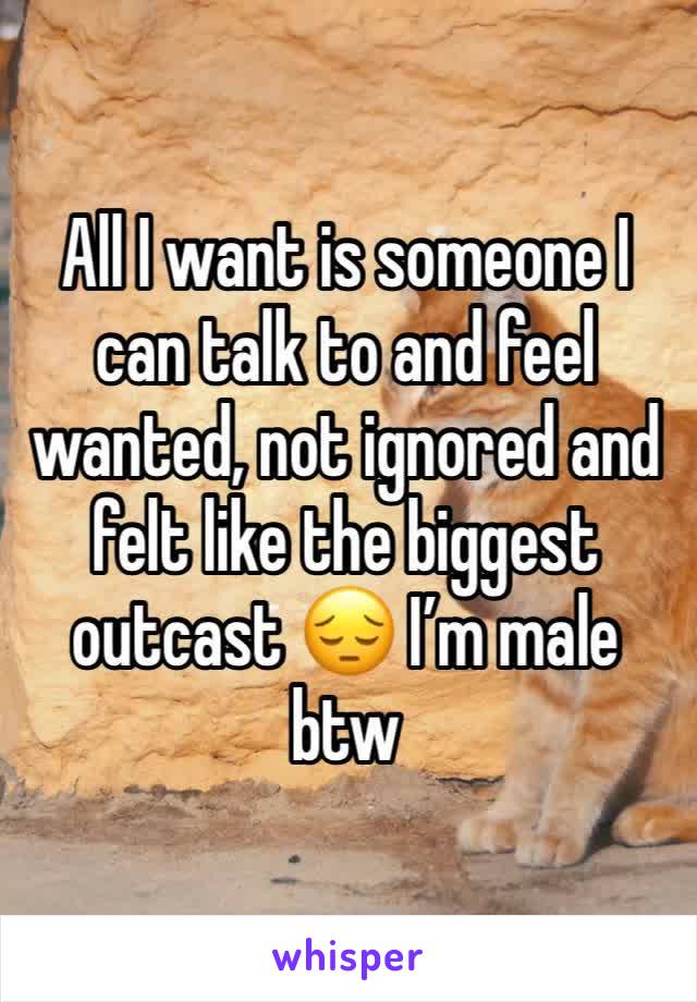 All I want is someone I can talk to and feel wanted, not ignored and felt like the biggest outcast 😔 I’m male btw
