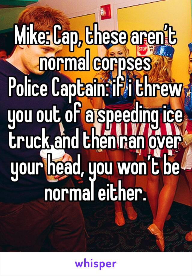 Mike: Cap, these aren’t normal corpses
Police Captain: if i threw you out of a speeding ice truck and then ran over your head, you won’t be normal either.