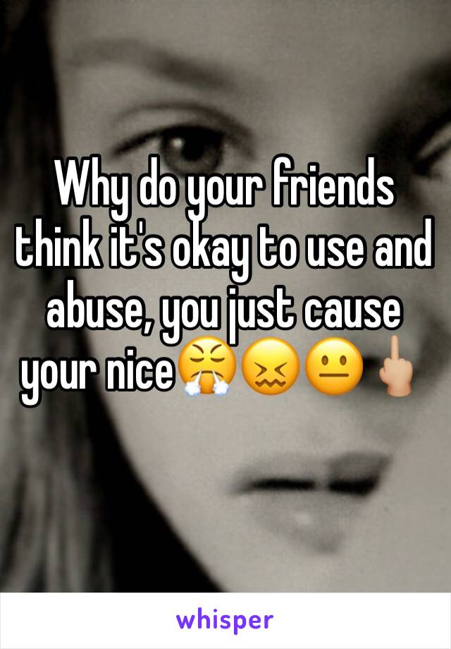 Why do your friends think it's okay to use and abuse, you just cause your nice😤😖😐🖕🏼